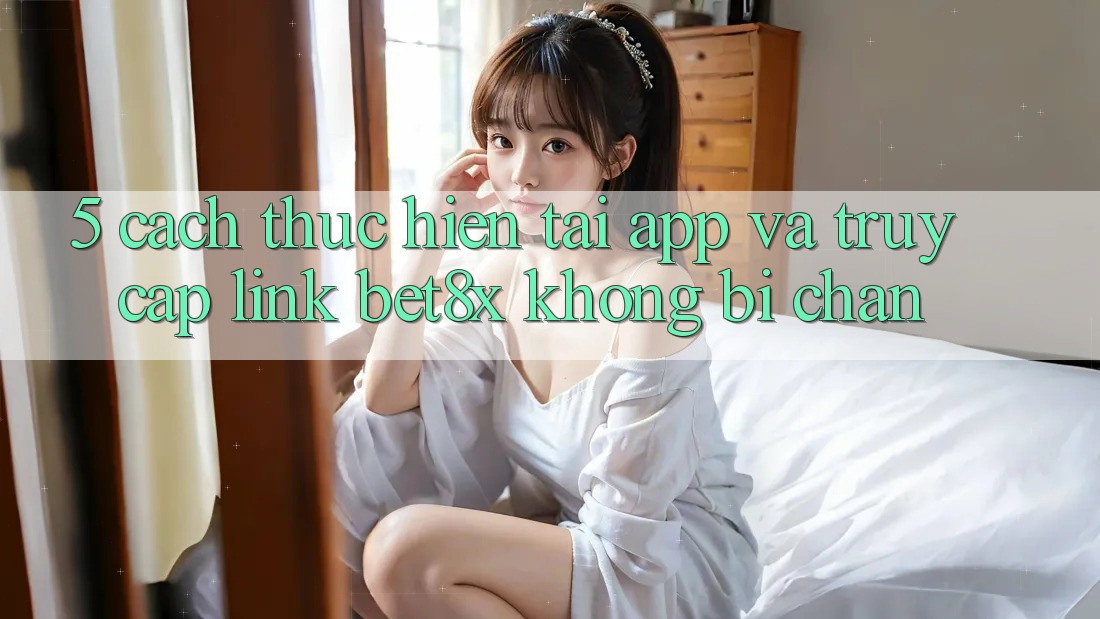 5. Cách thực hiện Tải App Và Truy Cập Link bet8x Không Bị Chặn