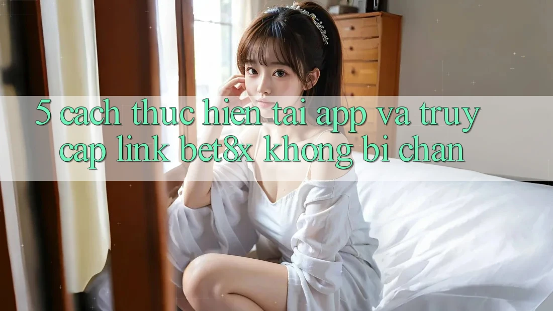 5. Cách thực hiện Tải App Và Truy Cập Link bet8x Không Bị Chặn