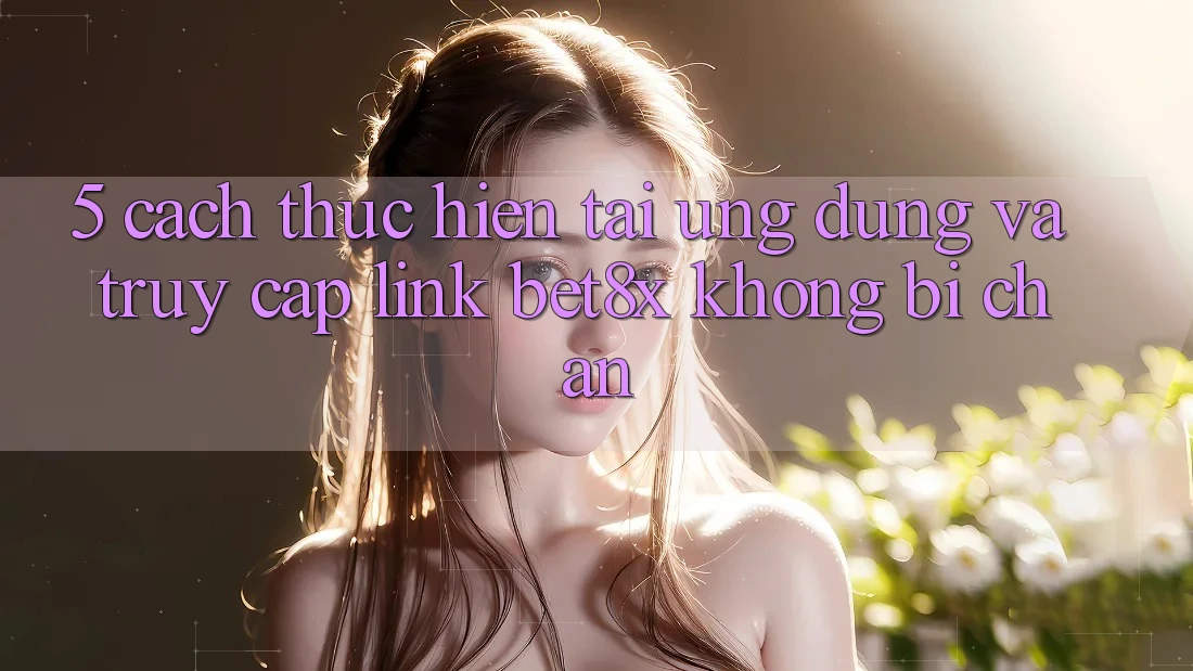 5. Cách thực hiện Tải Ứng dụng Và Truy Cập Link bet8x Không Bị Chặn