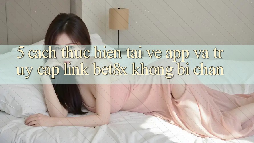 5. Cách thực hiện Tải về App Và Truy Cập Link bet8x Không Bị Chặn 5. Cách thực hiện Tải về App Và Truy Cập Link bet8x Không Bị Chặn