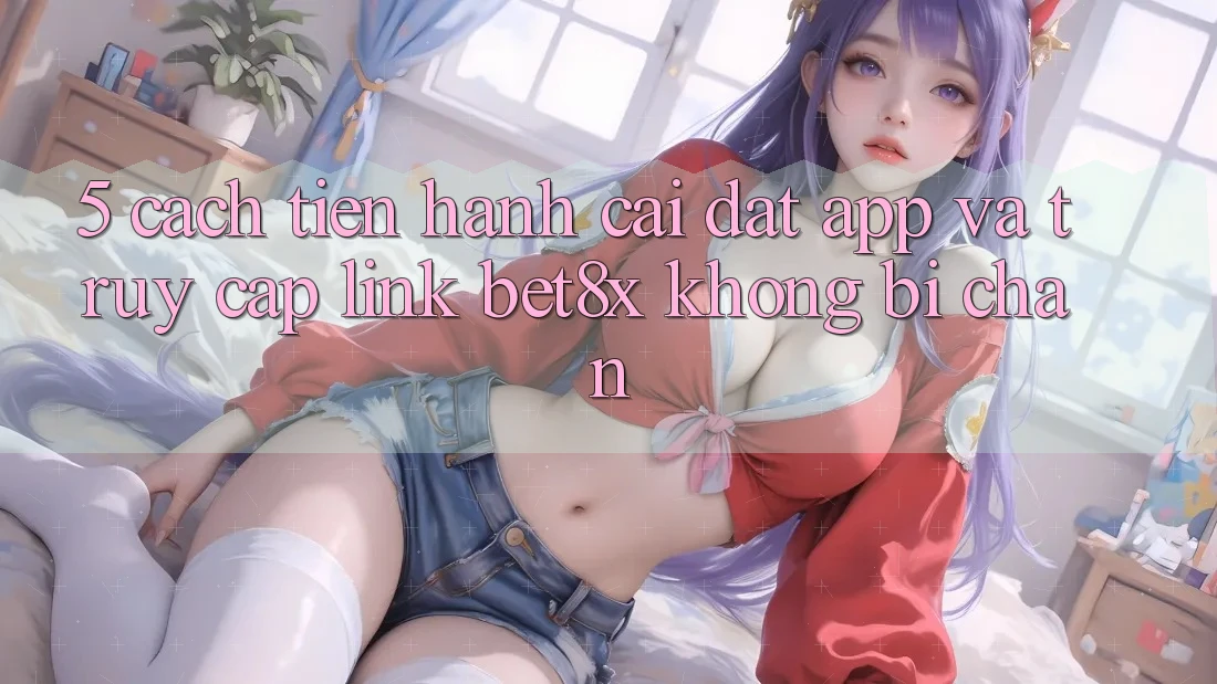 5. Cách tiến hành Cài đặt App Và Truy Cập Link bet8x Không Bị Chặn