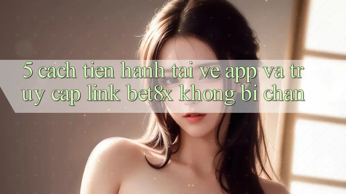 5. Cách tiến hành Tải về App Và Truy Cập Link bet8x Không Bị Chặn