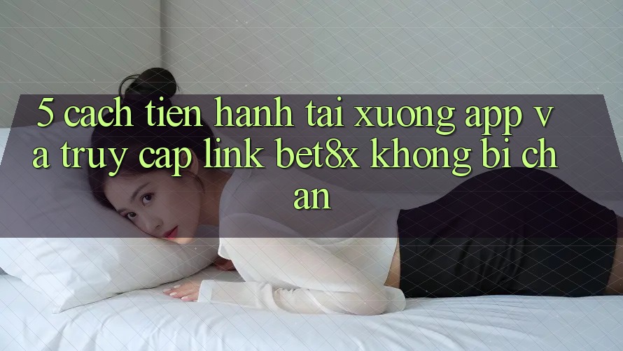 5. Cách tiến hành Tải xuống App Và Truy Cập Link bet8x Không Bị Chặn