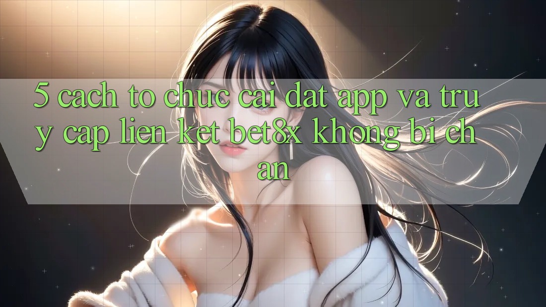 5. Cách tổ chức Cài đặt App Và Truy Cập Liên kết bet8x Không Bị Chặn