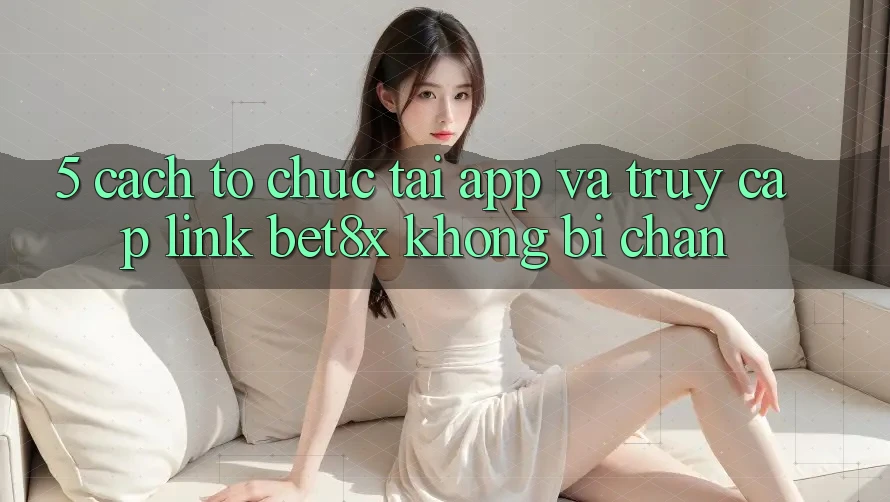5. Cách tổ chức Tải App Và Truy Cập Link bet8x Không Bị Chặn