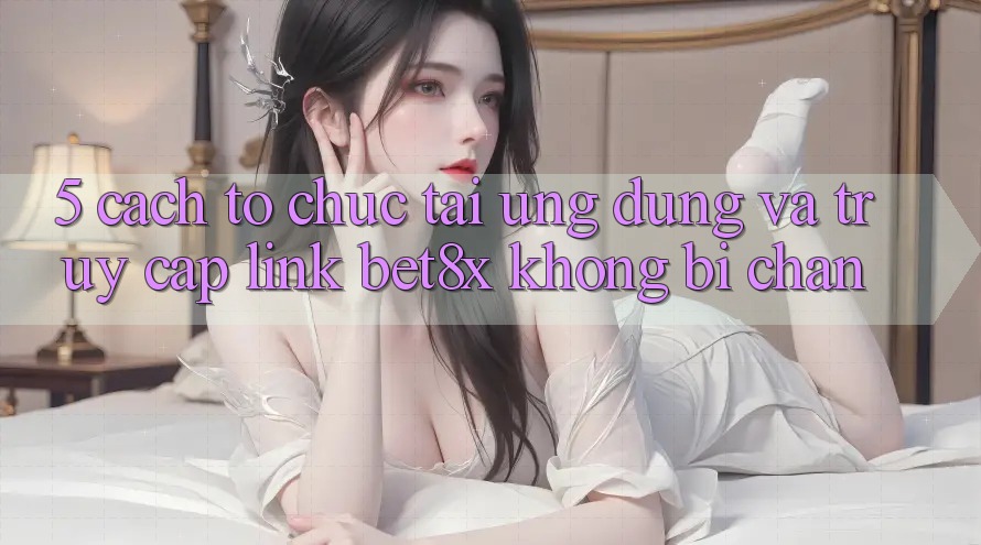 5. Cách tổ chức Tải Ứng dụng Và Truy Cập Link bet8x Không Bị Chặn