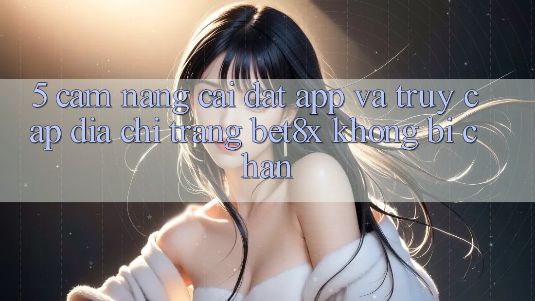 5. Cẩm nang Cài đặt App Và Truy Cập Địa chỉ trang bet8x Không Bị Chặn 5. Cẩm nang Cài đặt App Và Truy Cập Địa chỉ trang bet8x Không Bị Chặn
