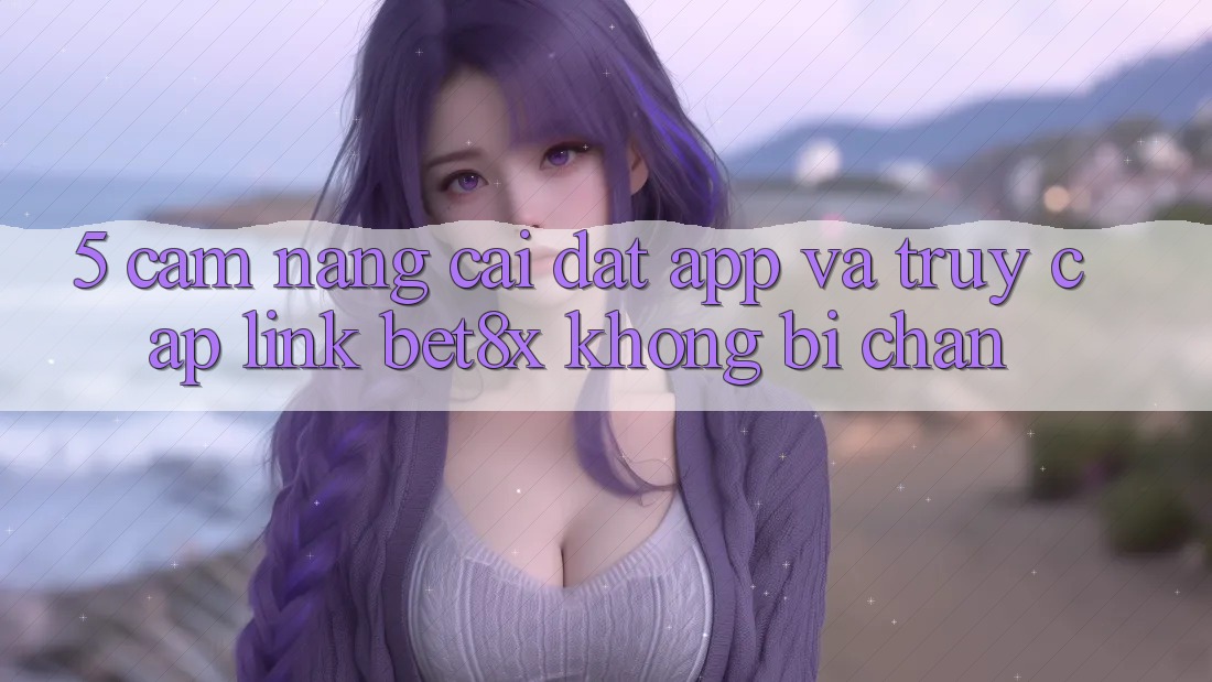 5. Cẩm nang Cài đặt App Và Truy Cập Link bet8x Không Bị Chặn