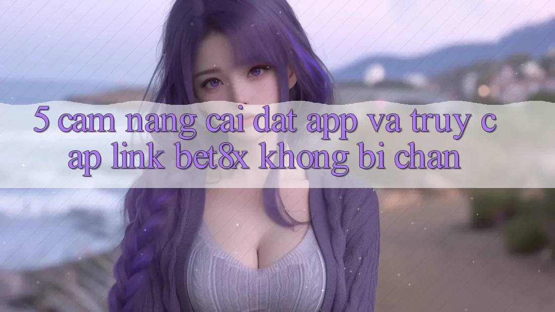 5. Cẩm nang Cài đặt App Và Truy Cập Link bet8x Không Bị Chặn
