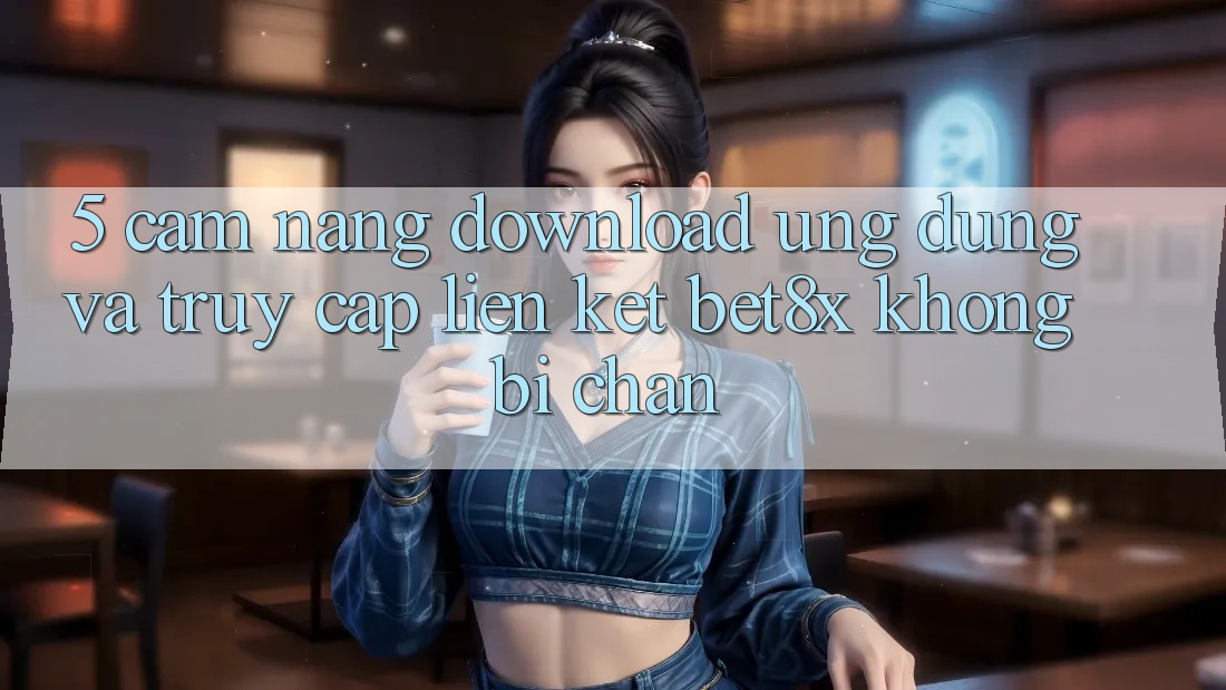 5. Cẩm nang Download Ứng dụng Và Truy Cập Liên kết bet8x Không Bị Chặn