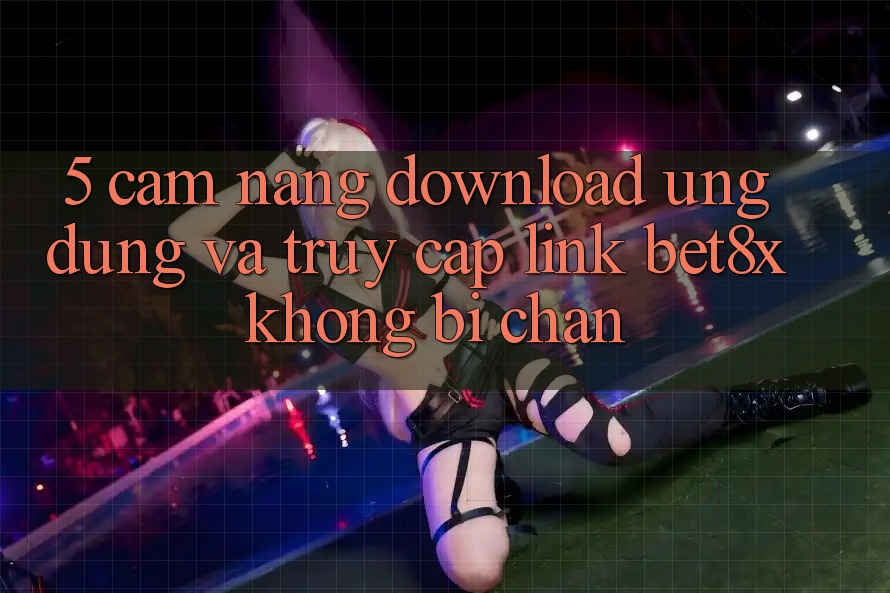 5. Cẩm nang Download Ứng dụng Và Truy Cập Link bet8x Không Bị Chặn
