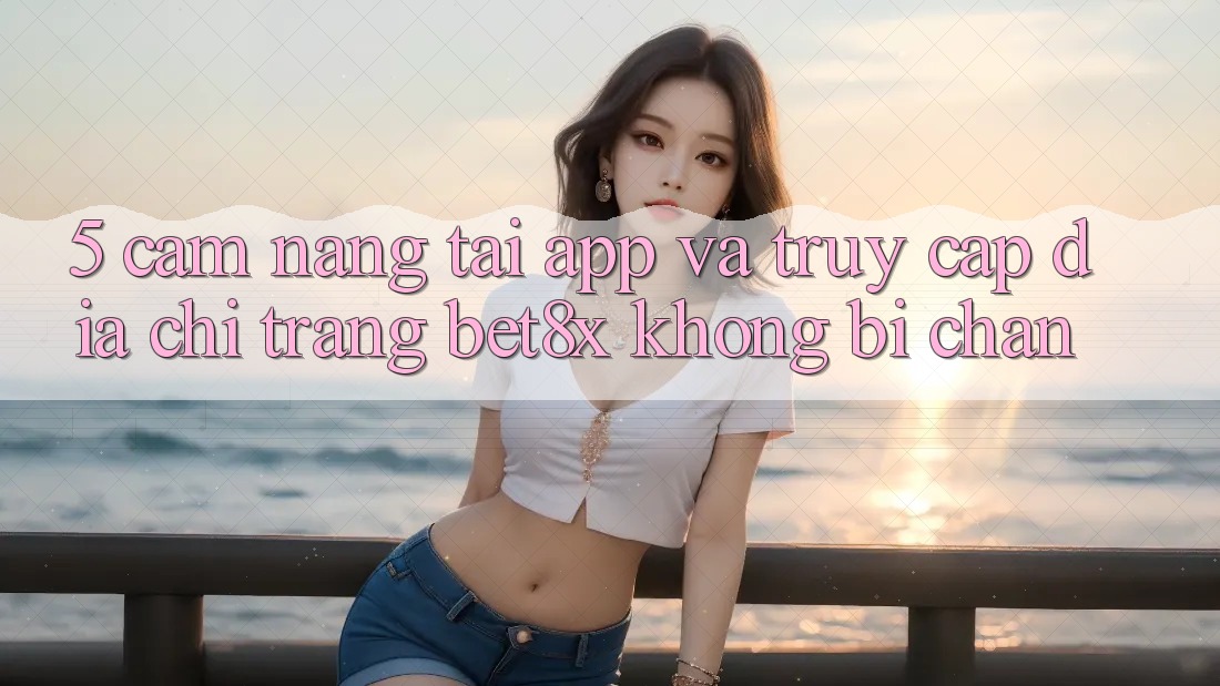 5. Cẩm nang Tải App Và Truy Cập Địa chỉ trang bet8x Không Bị Chặn