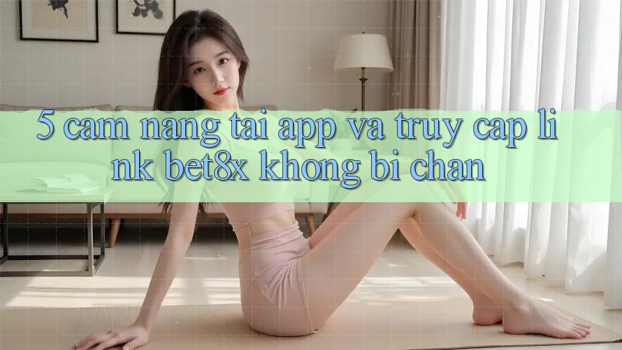 5. Cẩm nang Tải App Và Truy Cập Link bet8x Không Bị Chặn