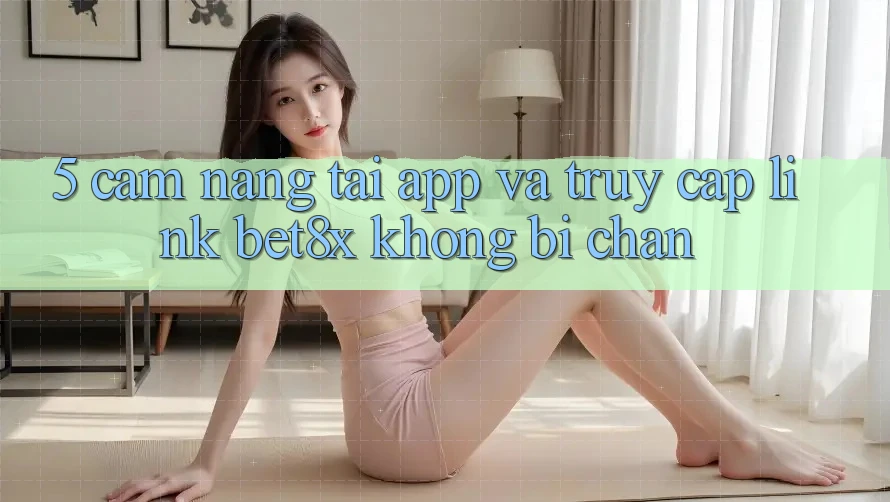 5. Cẩm nang Tải App Và Truy Cập Link bet8x Không Bị Chặn