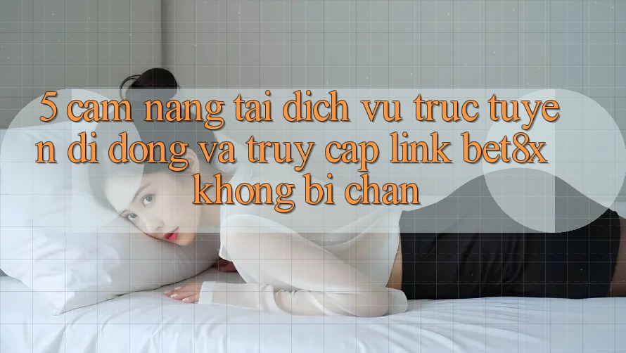 5. Cẩm nang Tải Dịch vụ trực tuyến di động Và Truy Cập Link bet8x Không Bị Chặn