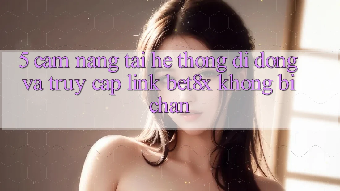 5. Cẩm nang Tải Hệ thống di động Và Truy Cập Link bet8x Không Bị Chặn