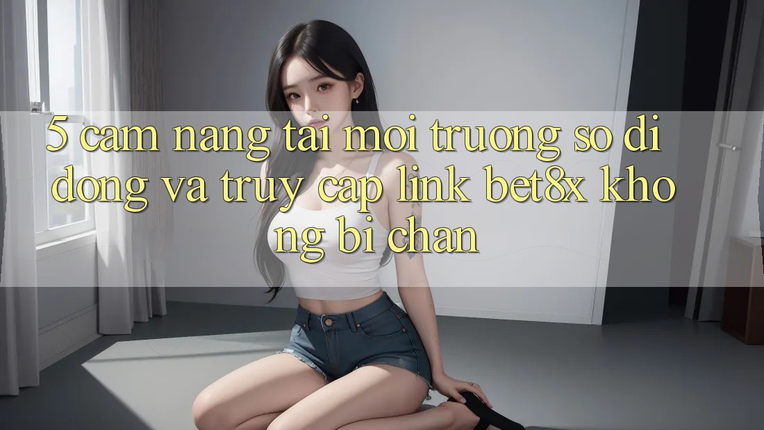 5. Cẩm nang Tải Môi trường số di động Và Truy Cập Link bet8x Không Bị Chặn