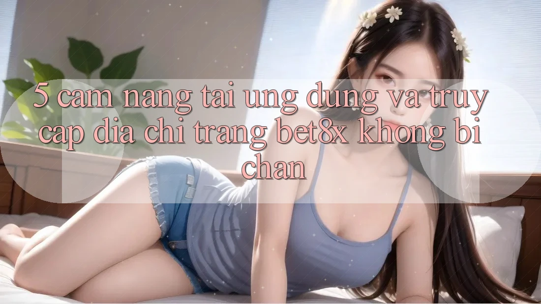 5. Cẩm nang Tải Ứng dụng Và Truy Cập Địa chỉ trang bet8x Không Bị Chặn