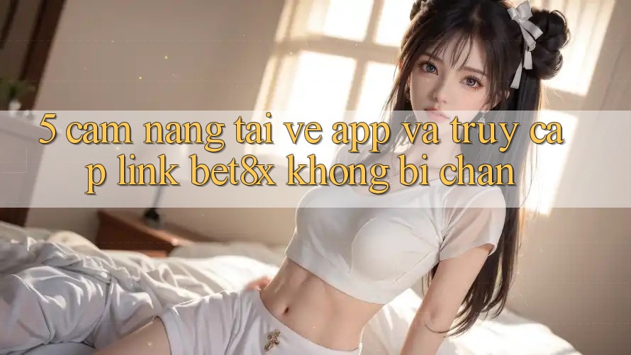 5. Cẩm nang Tải về App Và Truy Cập Link bet8x Không Bị Chặn
