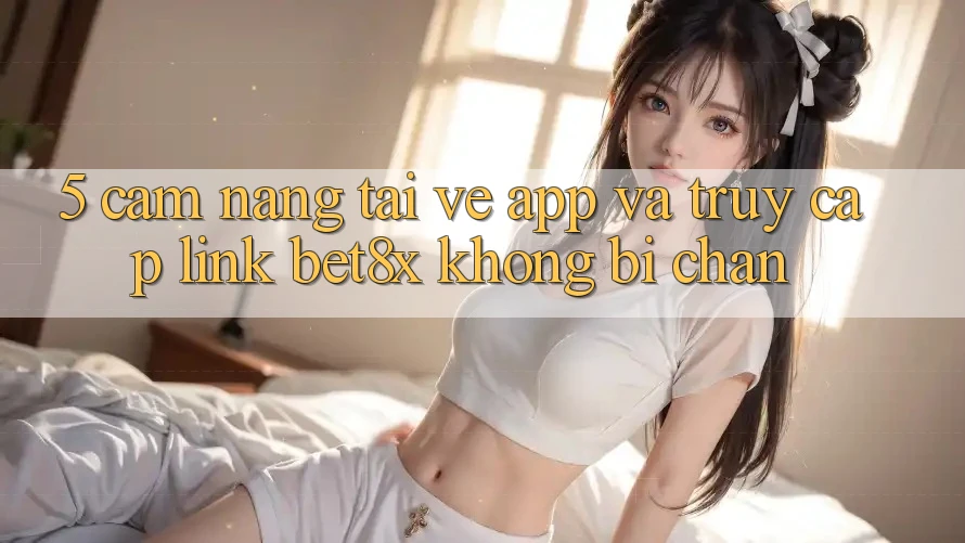 5. Cẩm nang Tải về App Và Truy Cập Link bet8x Không Bị Chặn