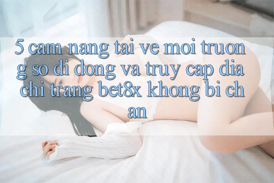 5. Cẩm nang Tải về Môi trường số di động Và Truy Cập Địa chỉ trang bet8x Không Bị Chặn