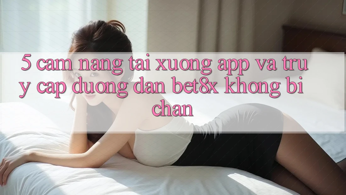 5. Cẩm nang Tải xuống App Và Truy Cập Đường dẫn bet8x Không Bị Chặn