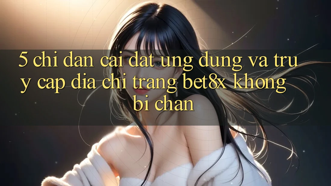 5. Chỉ dẫn Cài đặt Ứng dụng Và Truy Cập Địa chỉ trang bet8x Không Bị Chặn