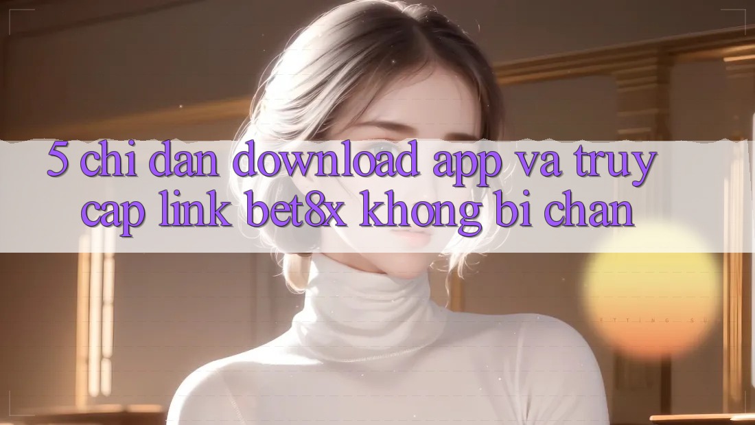 5. Chỉ dẫn Download App Và Truy Cập Link bet8x Không Bị Chặn