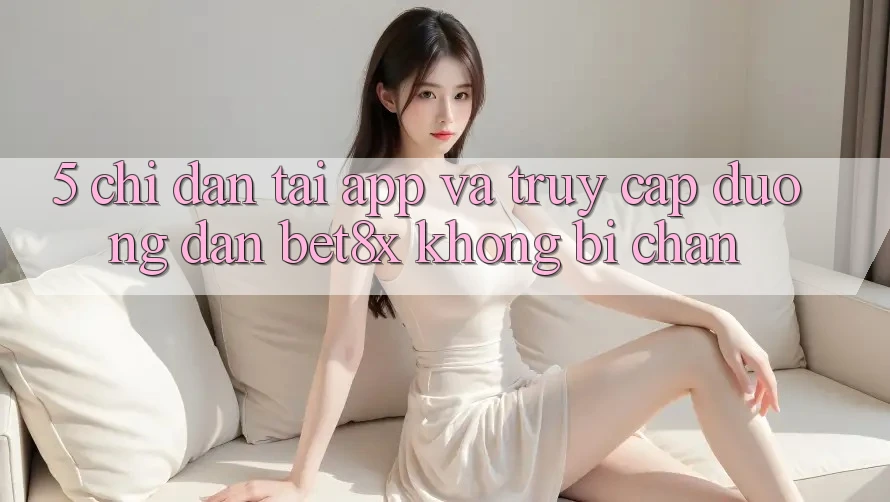 5. Chỉ dẫn Tải App Và Truy Cập Đường dẫn bet8x Không Bị Chặn