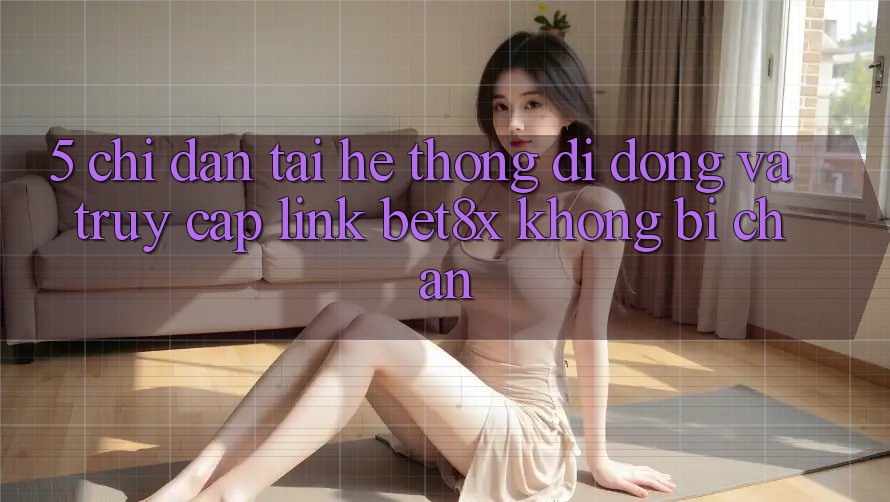 5. Chỉ dẫn Tải Hệ thống di động Và Truy Cập Link bet8x Không Bị Chặn