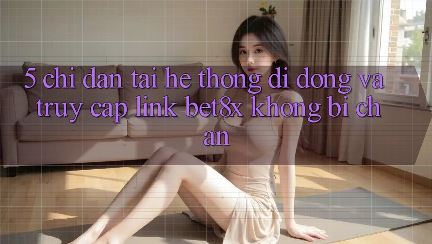 5. Chỉ dẫn Tải Hệ thống di động Và Truy Cập Link bet8x Không Bị Chặn