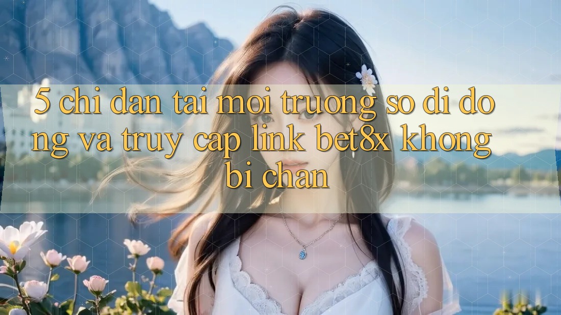 5. Chỉ dẫn Tải Môi trường số di động Và Truy Cập Link bet8x Không Bị Chặn