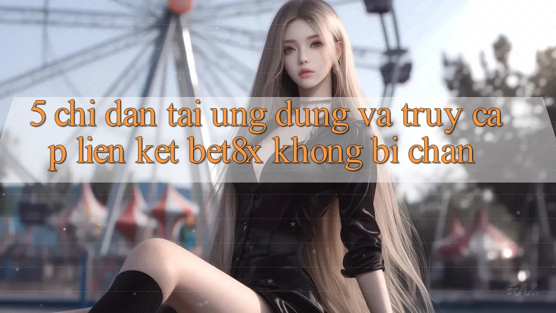 5. Chỉ dẫn Tải Ứng dụng Và Truy Cập Liên kết bet8x Không Bị Chặn