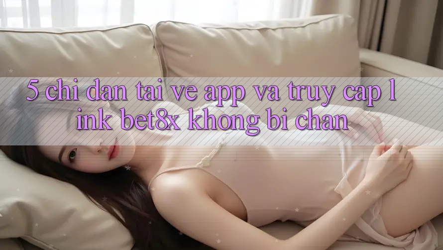 5. Chỉ dẫn Tải về App Và Truy Cập Link bet8x Không Bị Chặn
