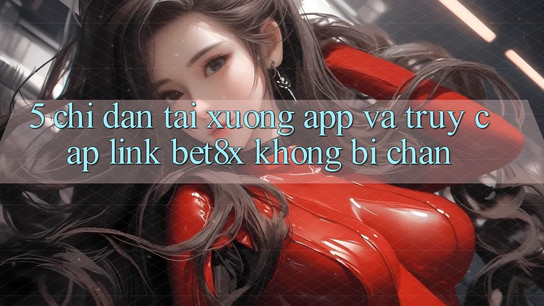 5. Chỉ dẫn Tải xuống App Và Truy Cập Link bet8x Không Bị Chặn