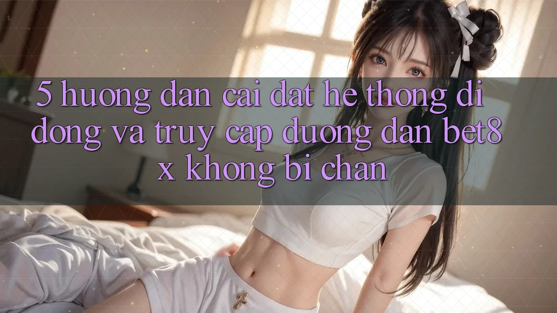 5. Hướng Dẫn Cài đặt Hệ thống di động Và Truy Cập Đường dẫn bet8x Không Bị Chặn