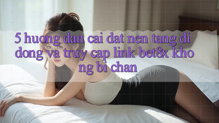 5. Hướng Dẫn Cài đặt Nền tảng di động Và Truy Cập Link bet8x Không Bị Chặn