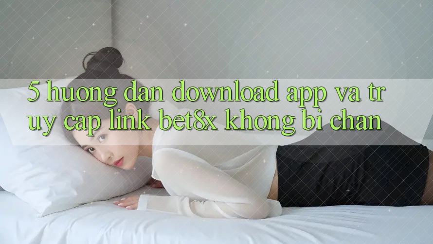 5. Hướng Dẫn Download App Và Truy Cập Link bet8x Không Bị Chặn