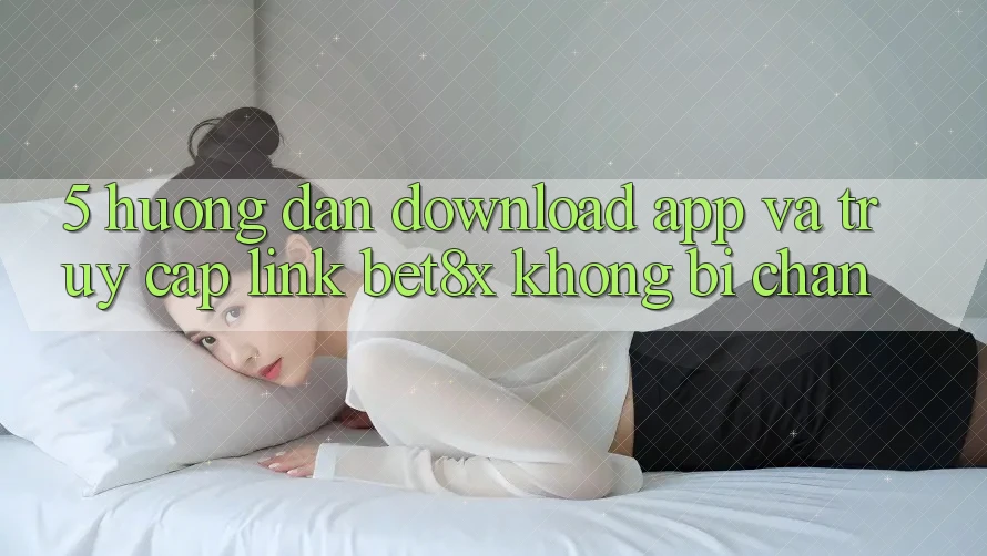 5. Hướng dẫn Download App Và Truy Cập Link bet8x Không Bị Chặn
