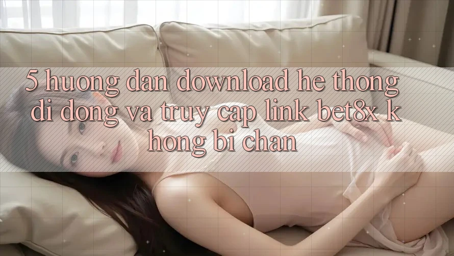 5. Hướng Dẫn Download Hệ thống di động Và Truy Cập Link bet8x Không Bị Chặn