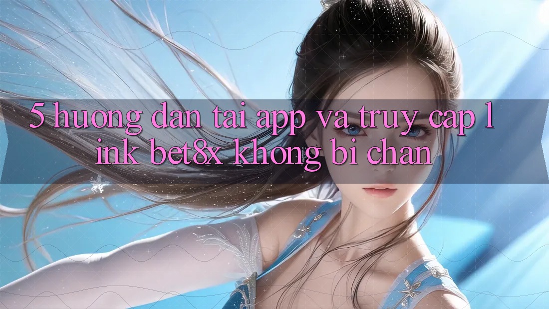 5. Hướng Dẫn Tải App Và Truy Cập Link bet8x Không Bị Chặn
