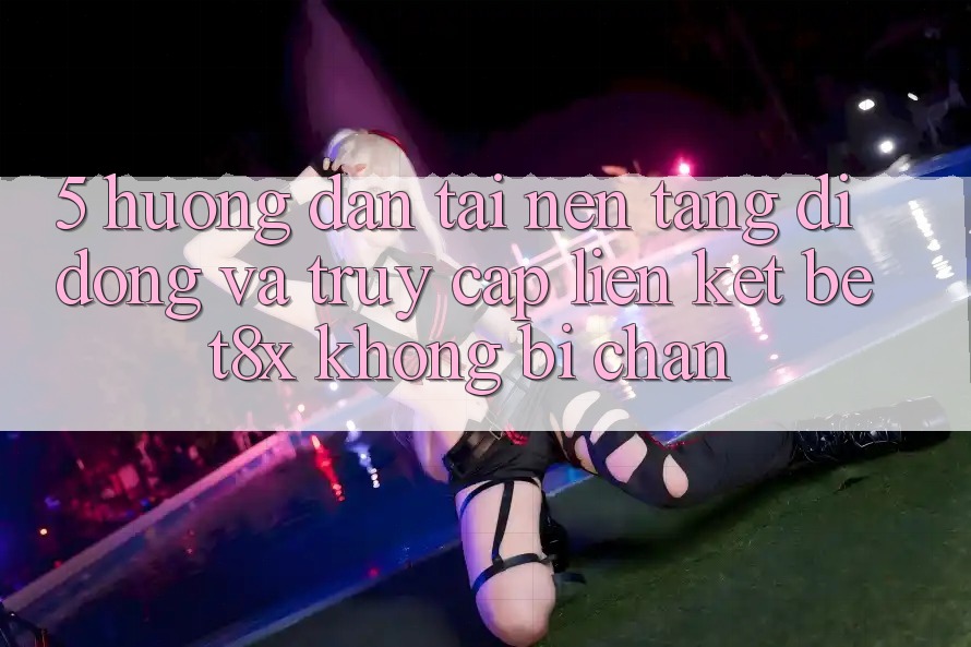 5. Hướng Dẫn Tải Nền tảng di động Và Truy Cập Liên kết bet8x Không Bị Chặn