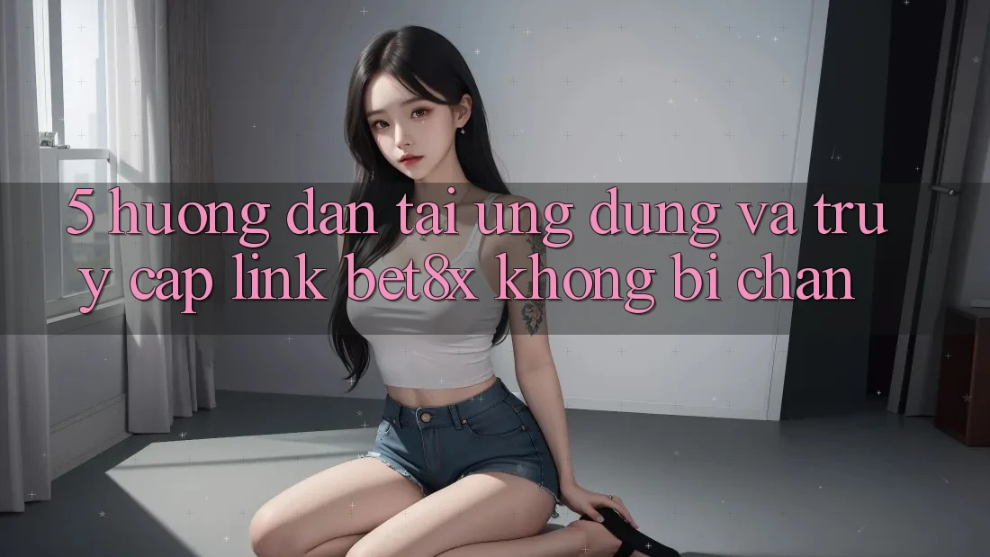 5. Hướng Dẫn Tải Ứng dụng Và Truy Cập Link bet8x Không Bị Chặn