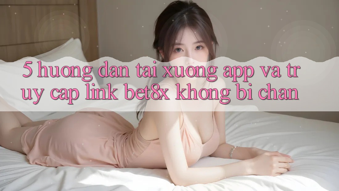 5. Hướng dẫn Tải xuống App Và Truy Cập Link bet8x Không Bị Chặn
