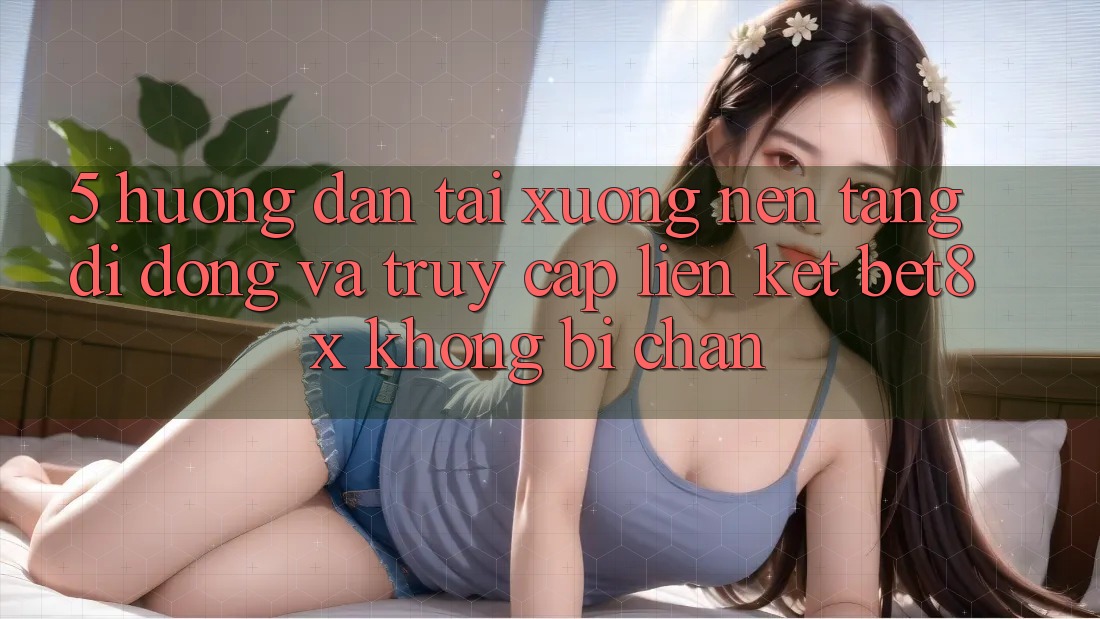 5. Hướng Dẫn Tải xuống Nền tảng di động Và Truy Cập Liên kết bet8x Không Bị Chặn