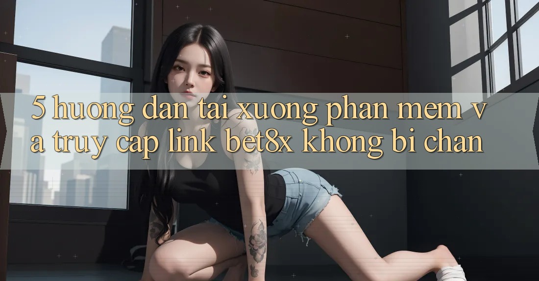 5. Hướng Dẫn Tải xuống Phần mềm Và Truy Cập Link bet8x Không Bị Chặn
