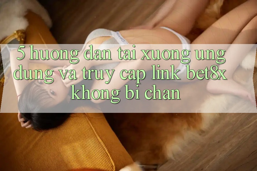 5. Hướng Dẫn Tải xuống Ứng dụng Và Truy Cập Link bet8x Không Bị Chặn