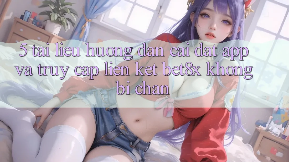 5. Tài liệu hướng dẫn Cài đặt App Và Truy Cập Liên kết bet8x Không Bị Chặn
