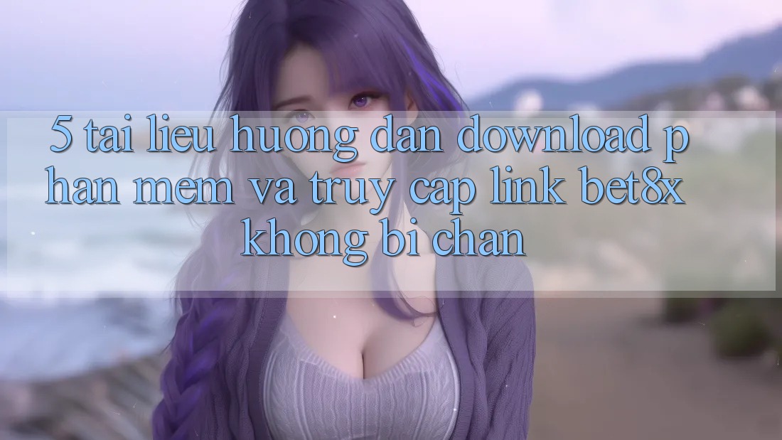 5. Tài liệu hướng dẫn Download Phần mềm Và Truy Cập Link bet8x Không Bị Chặn