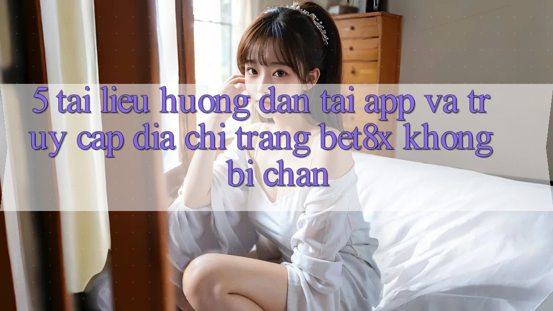 5. Tài liệu hướng dẫn Tải App Và Truy Cập Địa chỉ trang bet8x Không Bị Chặn